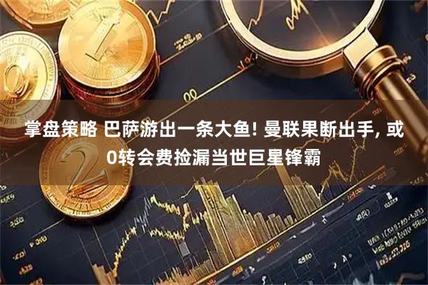 掌盘策略 巴萨游出一条大鱼! 曼联果断出手, 或0转会费捡漏当世巨星锋霸